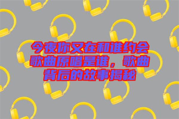 今夜你又在和誰(shuí)約會(huì)歌曲原唱是誰(shuí)，歌曲背后的故事揭秘