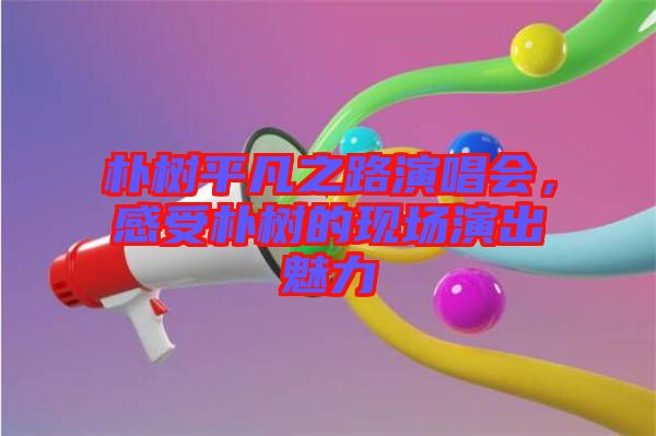 樸樹平凡之路演唱會，感受樸樹的現(xiàn)場演出魅力