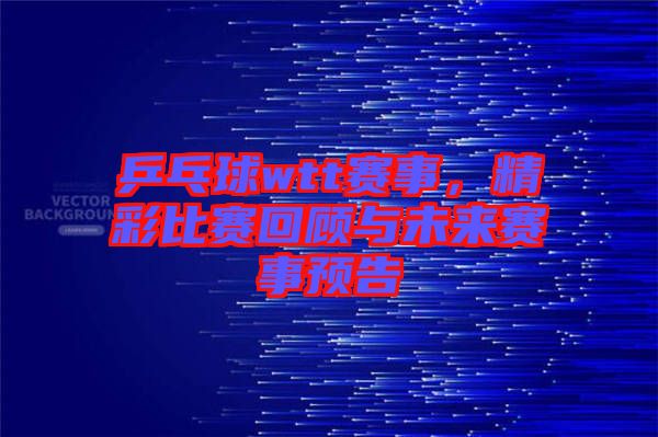 乒乓球wtt賽事，精彩比賽回顧與未來賽事預(yù)告
