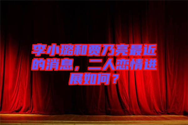 李小璐和賈乃亮最近的消息，二人戀情進展如何？