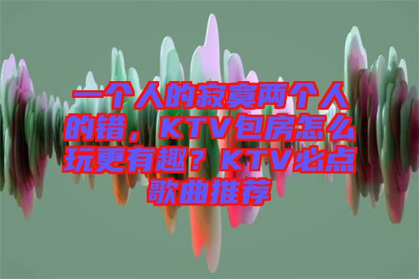 一個人的寂寞兩個人的錯，KTV包房怎么玩更有趣？KTV必點歌曲推薦