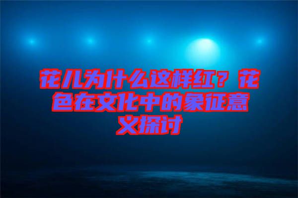 花兒為什么這樣紅？花色在文化中的象征意義探討