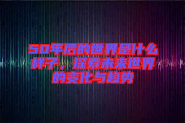50年后的世界是什么樣子，探索未來世界的變化與趨勢