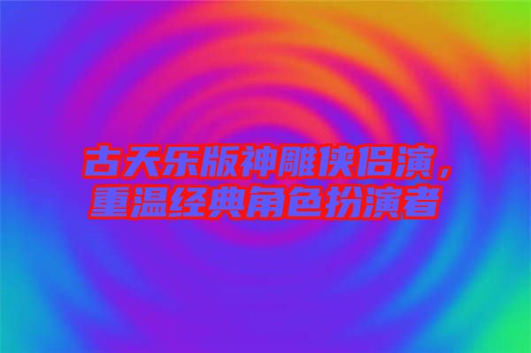 古天樂版神雕俠侶演，重溫經典角色扮演者