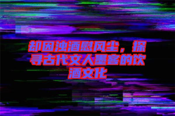 卻因濁酒慰風塵，探尋古代文人墨客的飲酒文化
