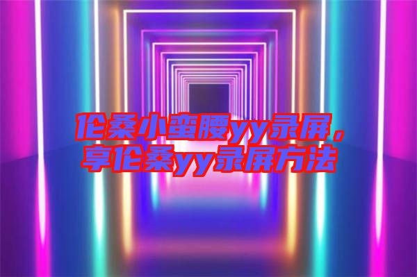 倫桑小蠻腰yy錄屏，享倫桑yy錄屏方法