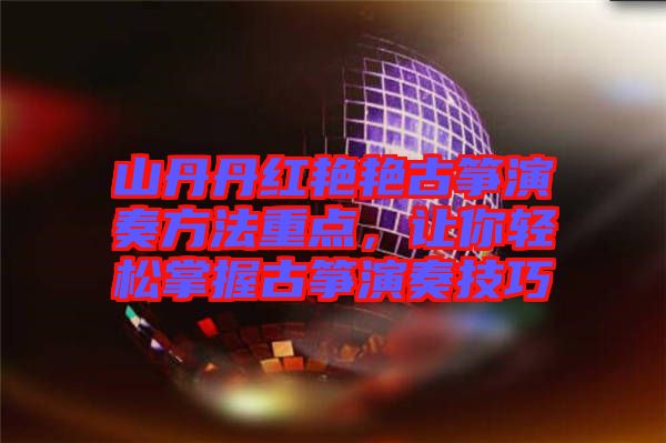 山丹丹紅艷艷古箏演奏方法重點(diǎn)，讓你輕松掌握古箏演奏技巧