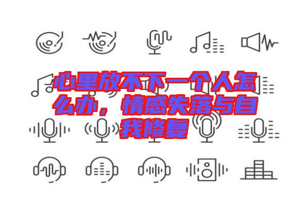 心里放不下一個(gè)人怎么辦，情感失落與自我修復(fù)