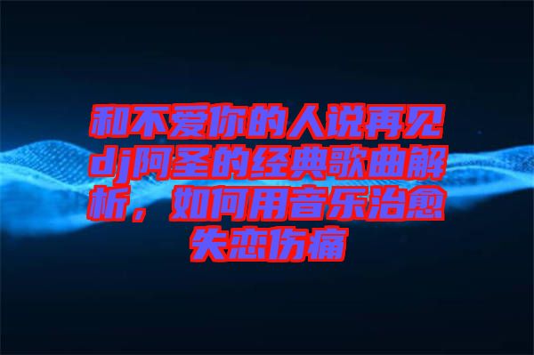 和不愛你的人說再見dj阿圣的經(jīng)典歌曲解析，如何用音樂治愈失戀傷痛