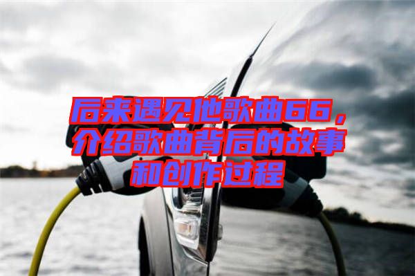 后來遇見他歌曲66，介紹歌曲背后的故事和創(chuàng)作過程