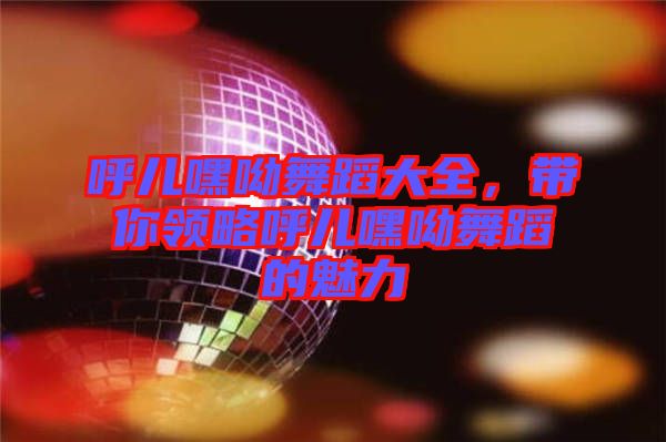 呼兒嘿呦舞蹈大全，帶你領略呼兒嘿呦舞蹈的魅力