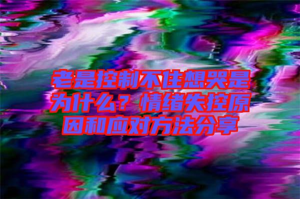 老是控制不住想哭是為什么？情緒失控原因和應(yīng)對方法分享
