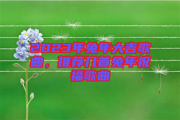 2023年兔年大吉歌曲，推薦幾首兔年祝福歌曲