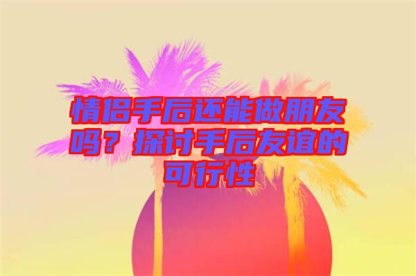 情侶手后還能做朋友嗎？探討手后友誼的可行性