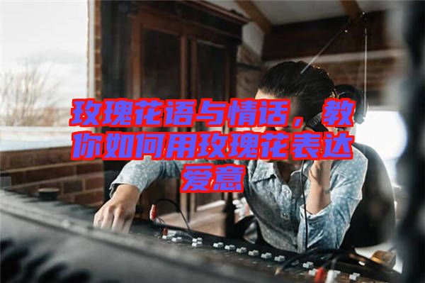 玫瑰花語與情話，教你如何用玫瑰花表達(dá)愛意