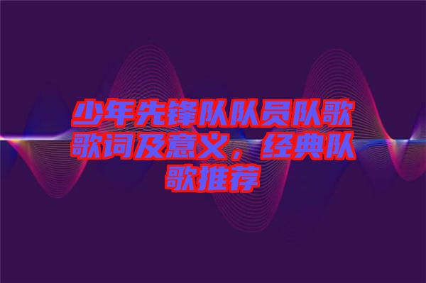 少年先鋒隊(duì)隊(duì)員隊(duì)歌歌詞及意義，經(jīng)典隊(duì)歌推薦
