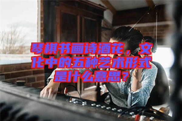 琴棋書畫詩酒花，文化中的五種藝術(shù)形式是什么意思？