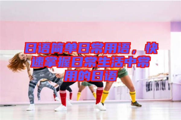日語簡(jiǎn)單日常用語，快速掌握日常生活中常用的日語