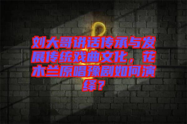 劉大哥講話傳承與發(fā)展傳統(tǒng)戲曲文化，花木蘭原唱豫劇如何演繹？