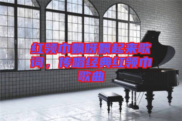 紅領(lǐng)巾飄呀飄起來歌詞，傳唱經(jīng)典紅領(lǐng)巾歌曲