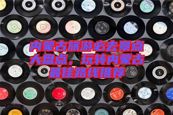 內(nèi)蒙古旅游必去景點大盤點，玩轉內(nèi)蒙古最佳路線推薦