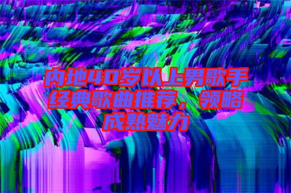 內地40歲以上男歌手經典歌曲推薦，領略成熟魅力