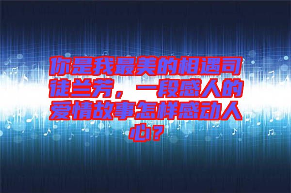 你是我最美的相遇司徒蘭芳，一段感人的愛情故事怎樣感動人心？