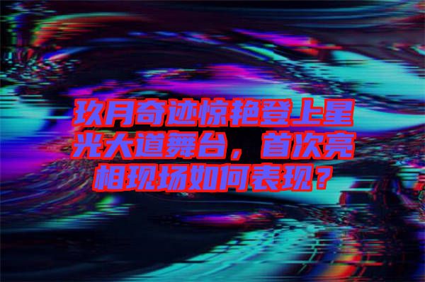 玖月奇跡驚艷登上星光大道舞臺，首次亮相現(xiàn)場如何表現(xiàn)？