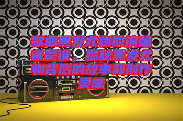 歌曲黑發(fā)尤物的演唱者是誰(shuí)，揭秘黑發(fā)尤物背后的故事和創(chuàng)作靈感