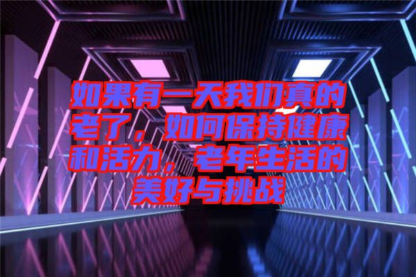 如果有一天我們真的老了，如何保持健康和活力，老年生活的美好與挑戰(zhàn)