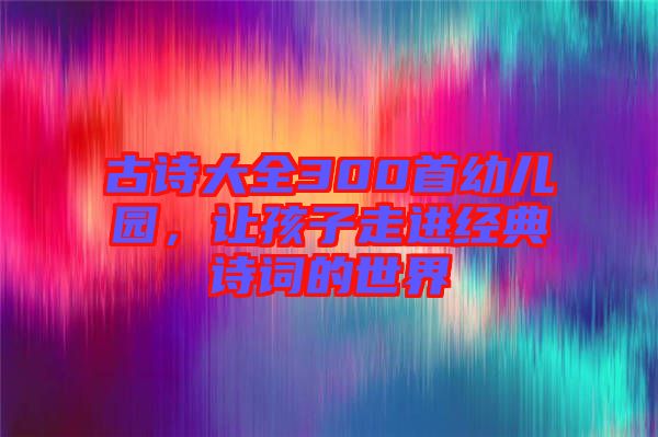 古詩大全300首幼兒園，讓孩子走進經(jīng)典詩詞的世界