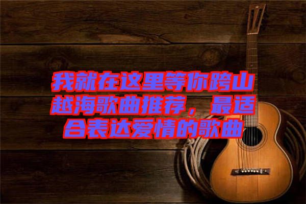 我就在這里等你跨山越海歌曲推薦，最適合表達(dá)愛情的歌曲