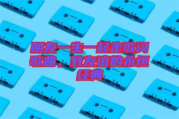 朋友一生一起走歌詞歌曲，致友誼的永恒經(jīng)典