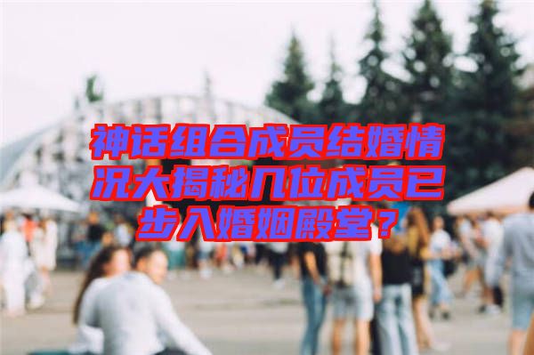 神話組合成員結(jié)婚情況大揭秘幾位成員已步入婚姻殿堂？