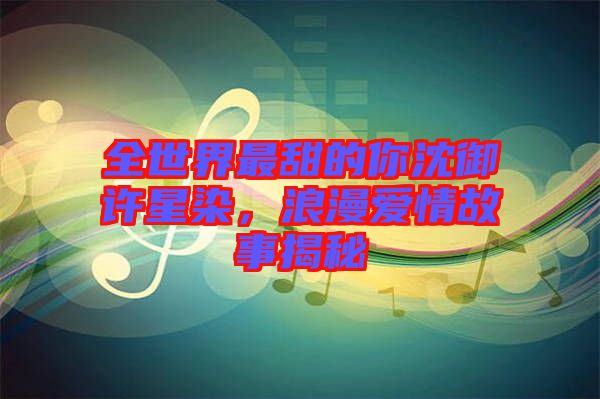 全世界最甜的你沈御許星染，浪漫愛情故事揭秘
