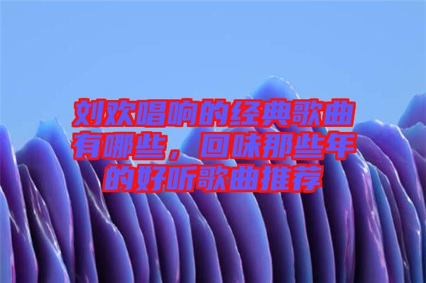 劉歡唱響的經(jīng)典歌曲有哪些，回味那些年的好聽(tīng)歌曲推薦