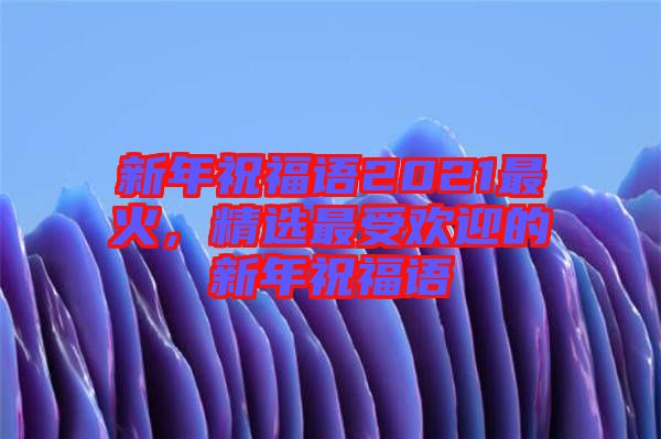 新年祝福語(yǔ)2021最火，精選最受歡迎的新年祝福語(yǔ)