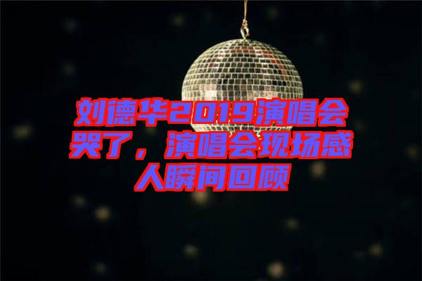 劉德華2019演唱會哭了，演唱會現(xiàn)場感人瞬間回顧