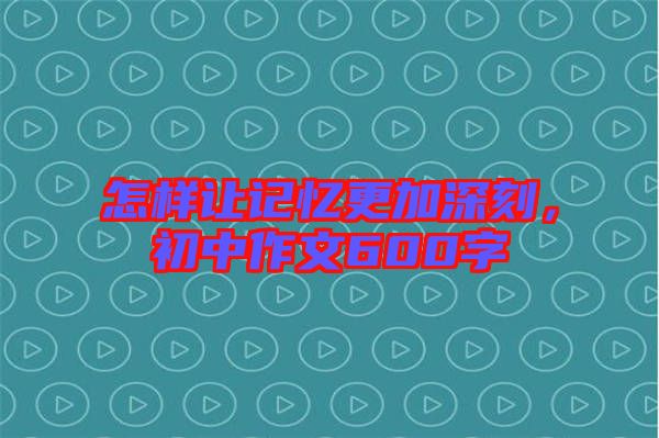 怎樣讓記憶更加深刻，初中作文600字