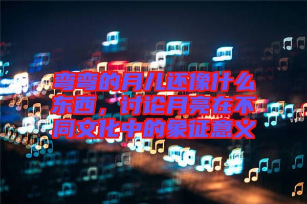 彎彎的月兒還像什么東西，討論月亮在不同文化中的象征意義