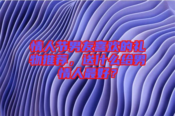情人節(jié)男友喜歡的禮物推薦，送什么給男情人最好？