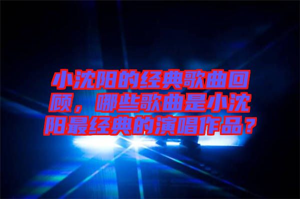 小沈陽的經(jīng)典歌曲回顧，哪些歌曲是小沈陽最經(jīng)典的演唱作品？