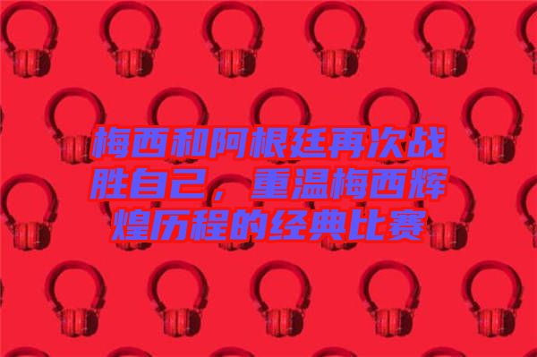 梅西和阿根廷再次戰(zhàn)勝自己，重溫梅西輝煌歷程的經(jīng)典比賽