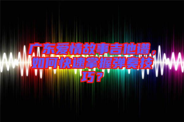 廣東愛情故事吉他譜，如何快速掌握彈奏技巧？