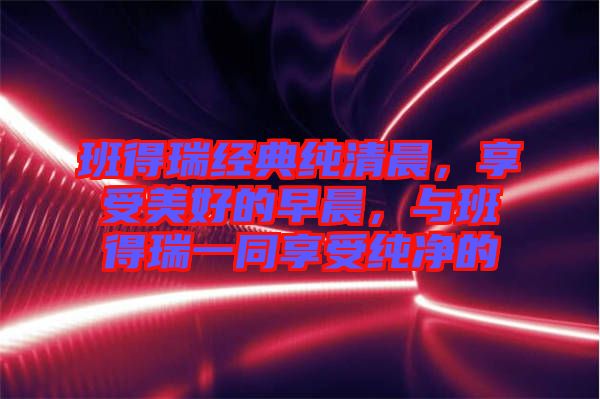 班得瑞經(jīng)典純清晨，享受美好的早晨，與班得瑞一同享受純凈的