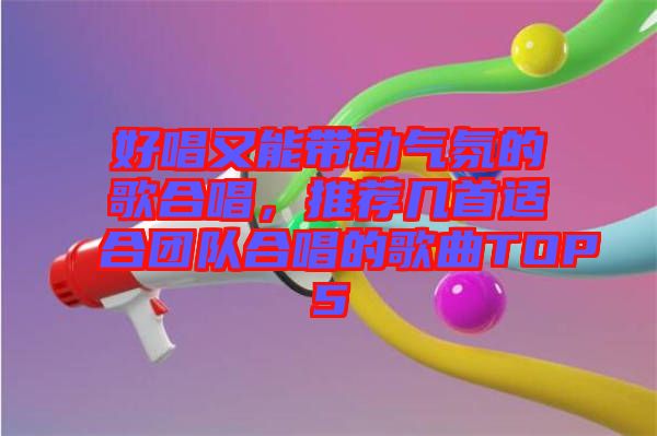 好唱又能帶動(dòng)氣氛的歌合唱，推薦幾首適合團(tuán)隊(duì)合唱的歌曲TOP5