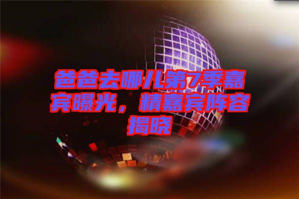 爸爸去哪兒第7季嘉賓曝光，精嘉賓陣容揭曉