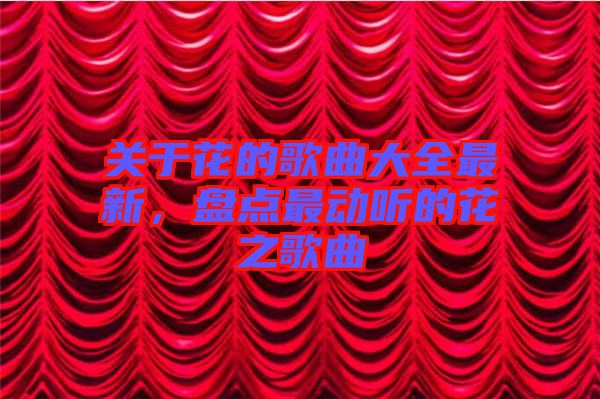 關于花的歌曲大全最新，盤點最動聽的花之歌曲