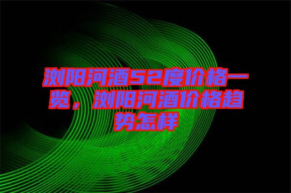 瀏陽河酒52度價格一覽，瀏陽河酒價格趨勢怎樣
