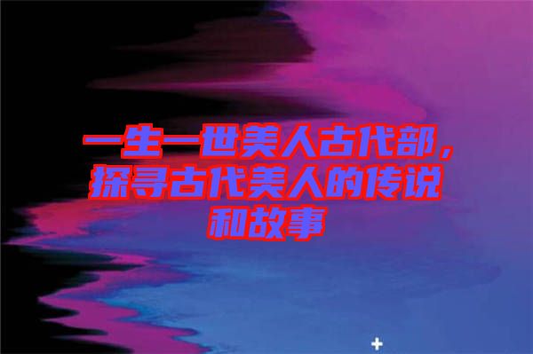 一生一世美人古代部，探尋古代美人的傳說和故事